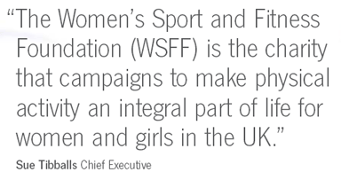 The Women's Sport and Fitness Foundation is the charity that campaigns to make physical activity an integral part of life for women and girls in the UK.